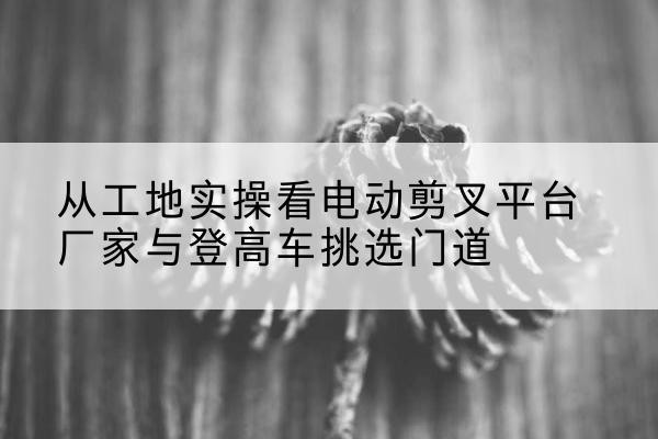 晋安电动剪叉升降平台厂家-从工地实操看电动剪叉平台厂家与登高车挑选门道