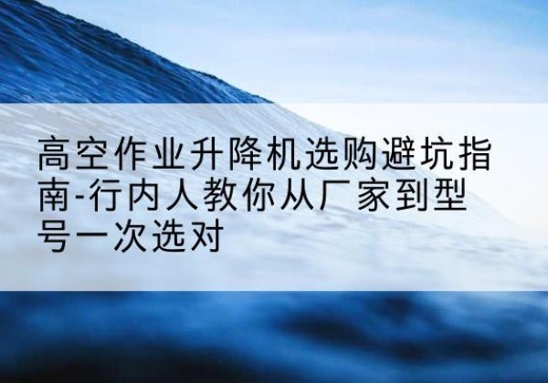 晋安升降平台厂家-高空作业升降机选购避坑指南-行内人教你从厂家到型号一次选对