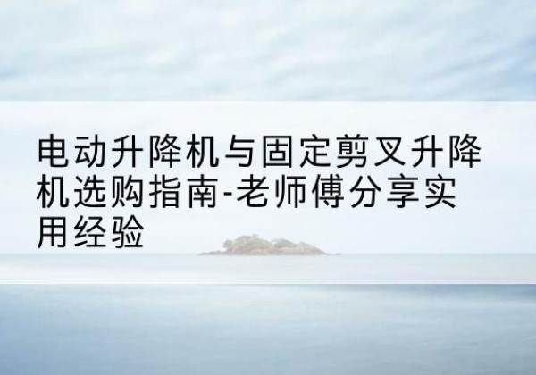 晋安电动升降机怎么选-电动升降机与固定剪叉升降机选购指南-老师傅分享实用经验
