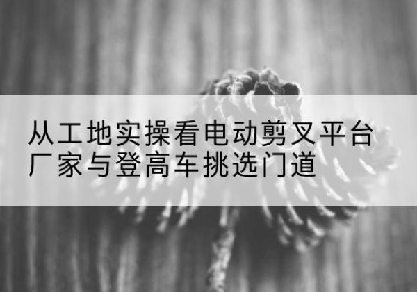 晋安电动剪叉升降平台厂家-从工地实操看电动剪叉平台厂家与登高车挑选门道