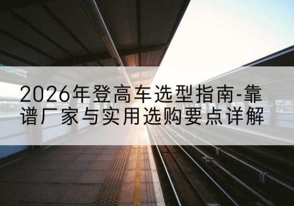 晋安登高车厂家推荐-2026年登高车选型指南-靠谱厂家与实用选购要点详解